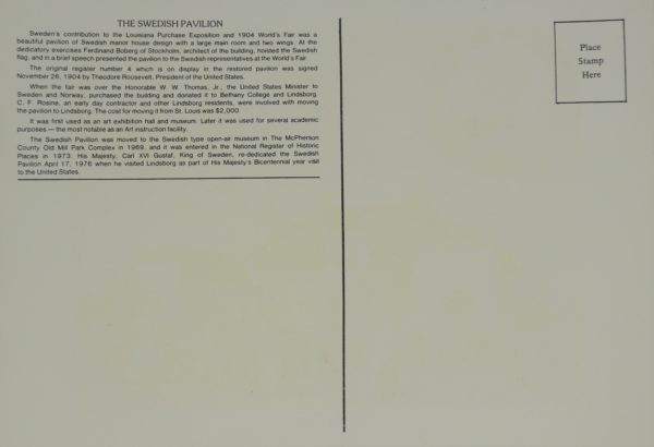 Back of a postcard. In the upper right is a box with the words "Place Stamp Here." Text in the upper left reads: "The Swedish Pavilion. Sweden's contribution to the Louisiana Purchase Exposition and 1904 World's Fair was a beautiful pavilion of Swedish manor house design with a large main room and two wings. At the dedicatory exercises Ferdinand Boberg of Stockholm, architect of the building, hosted the Swedish flag, and in a brief speech presented the pavilion to the Swedish representatives at the World's Fair. The original register number 4 which is on display in the restored pavilion was signed November 26, 1904 by Theodore Roosevelt, President of the United States. When the fair was over, the Honorable W. W. Thomas, Jr., the United States Minister to Sweden and Norway, purchased the building and donated it to Bethany College and Lindsborg. C. F. Rosine, an early day contractor and other Lindsborg residents, were involved with moving the pavilion to Lindsborg. The cost for moving it from St. Louis was $2,000. It was first used as an art exhibition hall and museum. Later it was used for several academic purposes - the most notable as an Art instruction facility. The Swedish Pavilion was moved to the Swedish type open-air museum in The McPherson County Old Mill Park Complex in 1969, and it was entered in the National Register of Historic Places in 1973. His Majesty, Carl XVI Gustaf, King of Sweden, re-dedicated the Swedish Pavilion April 17, 1976 when he visited Lindsborg as part of His Majesty's Bicentennial year visit to the United States.